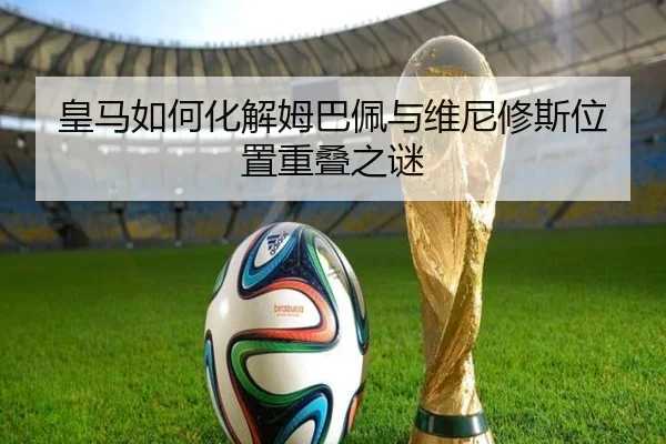 皇马如何化解姆巴佩与维尼修斯位置重叠之谜